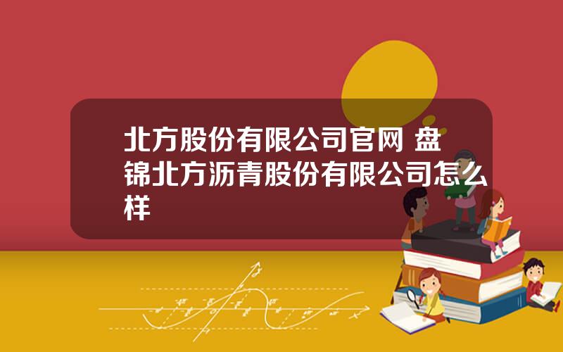 北方股份有限公司官网 盘锦北方沥青股份有限公司怎么样